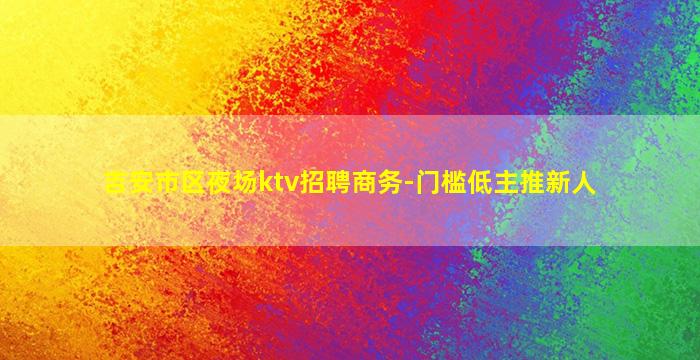 吉安市区夜场ktv招聘商务-门槛低主推新人